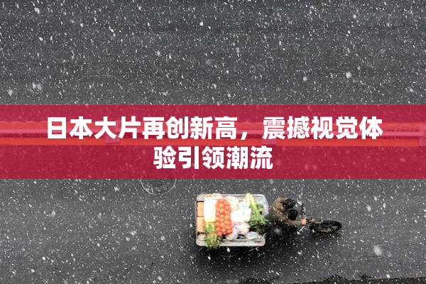 日本大片再创新高，震撼视觉体验引领潮流