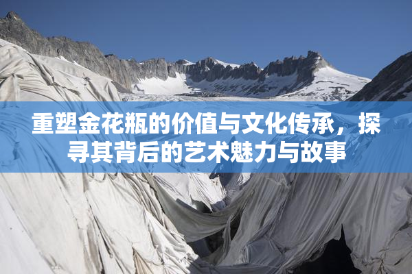 重塑金花瓶的价值与文化传承，探寻其背后的艺术魅力与故事