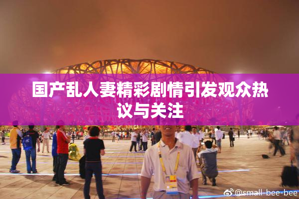 国产乱人妻精彩剧情引发观众热议与关注