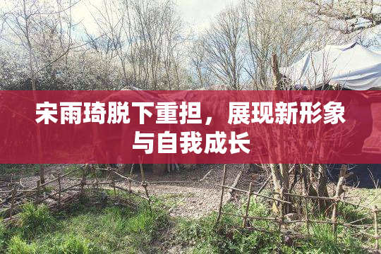 宋雨琦脱下重担，展现新形象与自我成长