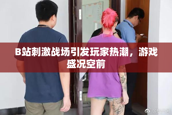 B站刺激战场引发玩家热潮，游戏盛况空前
