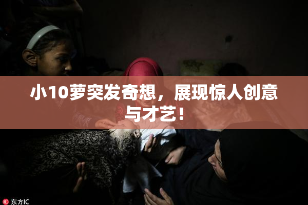 小10萝突发奇想，展现惊人创意与才艺！