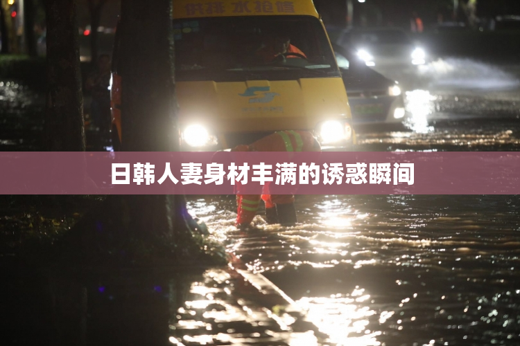 日韩人妻身材丰满的诱惑瞬间