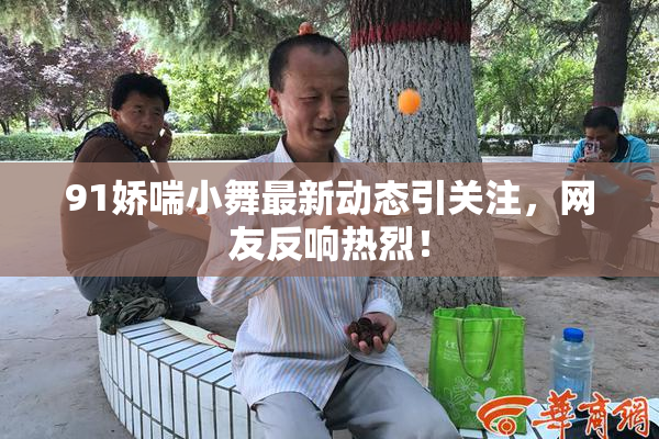 91娇喘小舞最新动态引关注，网友反响热烈！