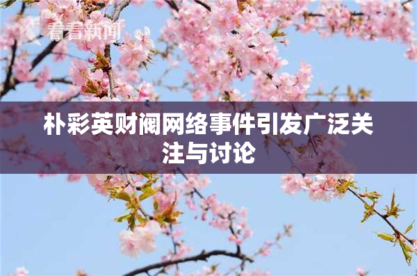 朴彩英财阀网络事件引发广泛关注与讨论