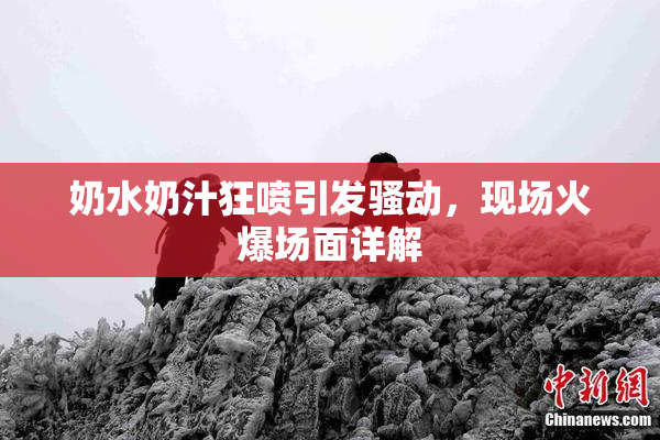 奶水奶汁狂喷引发骚动，现场火爆场面详解