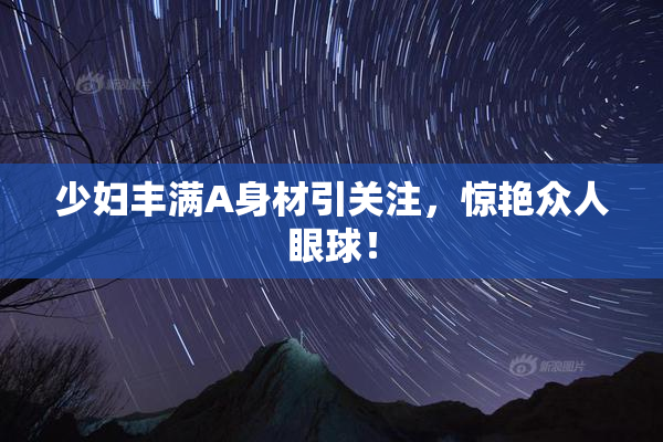 少妇丰满A身材引关注，惊艳众人眼球！