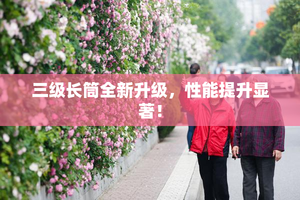 三级长筒全新升级，性能提升显著！