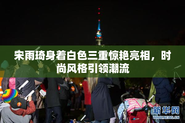 宋雨琦身着白色三重惊艳亮相，时尚风格引领潮流
