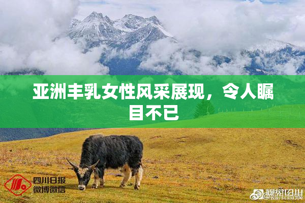 亚洲丰乳女性风采展现，令人瞩目不已