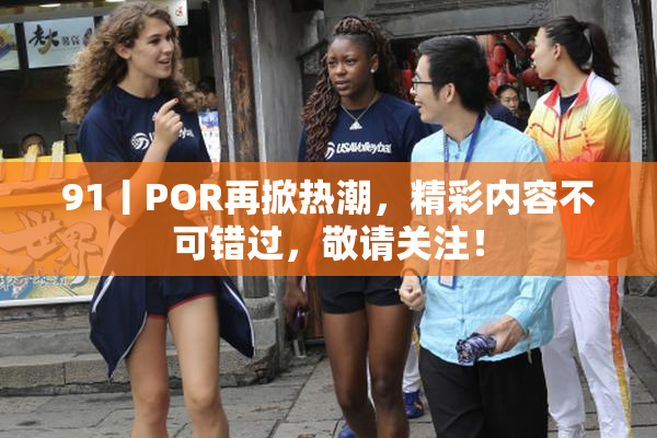 91丨POR再掀热潮，精彩内容不可错过，敬请关注！