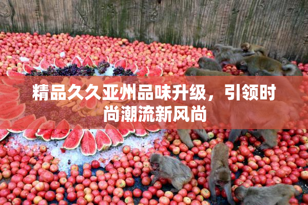 精品久久亚州品味升级，引领时尚潮流新风尚