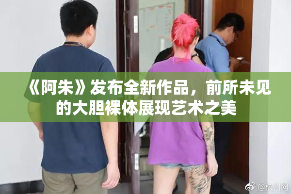 《阿朱》发布全新作品，前所未见的大胆裸体展现艺术之美