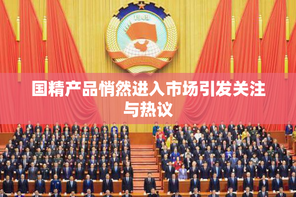 国精产品悄然进入市场引发关注与热议