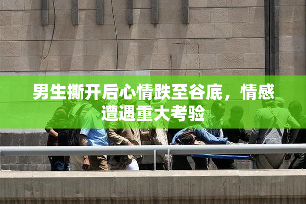 男生撕开后心情跌至谷底，情感遭遇重大考验