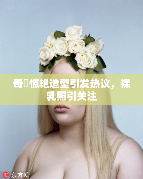 奇犽惊艳造型引发热议，裸乳照引关注