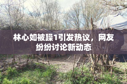 林心如被躁1引发热议，网友纷纷讨论新动态