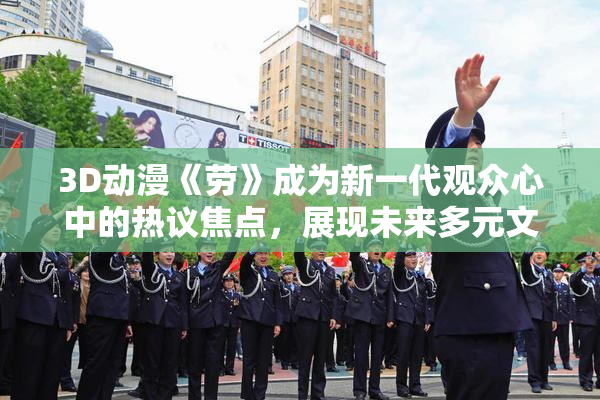 3D动漫《劳》成为新一代观众心中的热议焦点，展现未来多元文化魅力