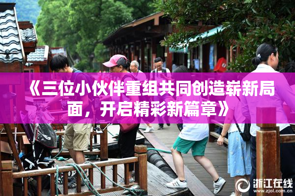 《三位小伙伴重组共同创造崭新局面，开启精彩新篇章》