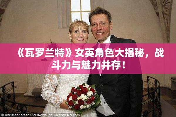《瓦罗兰特》女英角色大揭秘，战斗力与魅力并存！
