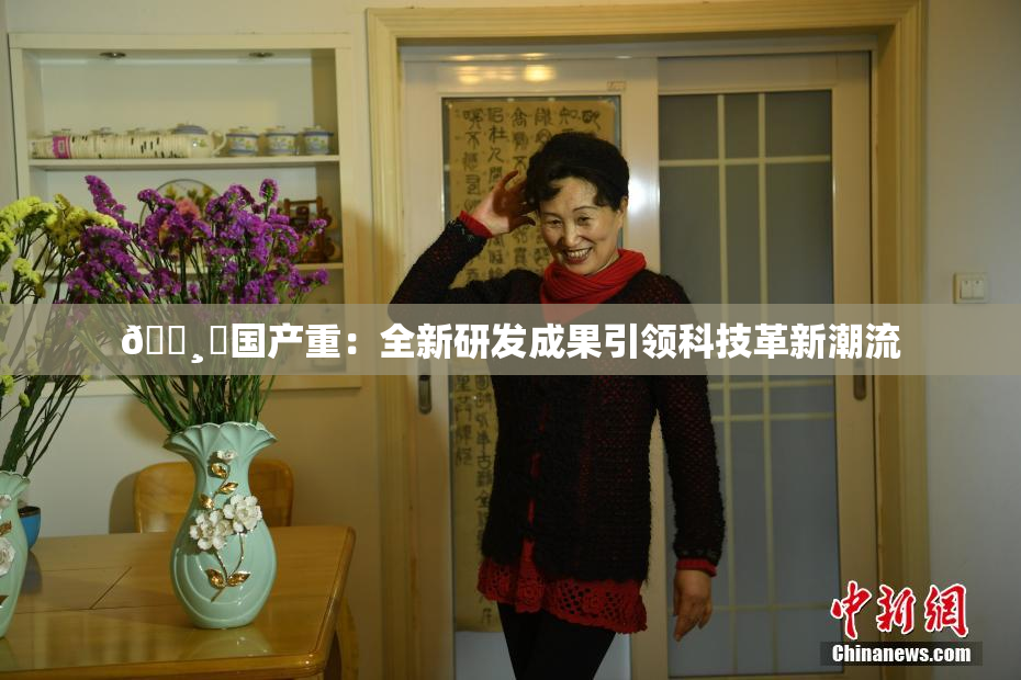 🌸‌国产重：全新研发成果引领科技革新潮流