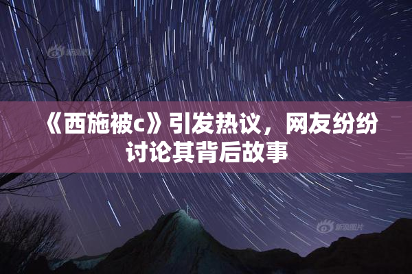 《西施被c》引发热议，网友纷纷讨论其背后故事