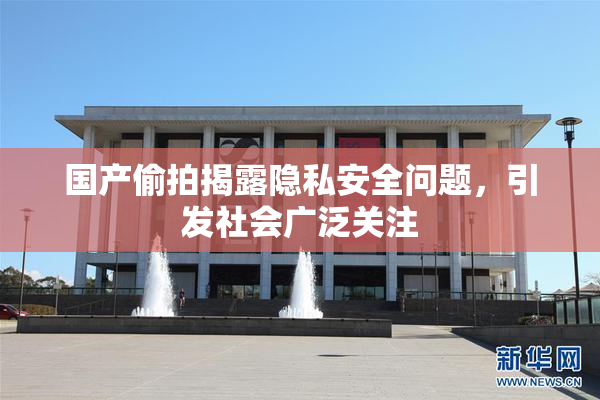 国产偷拍揭露隐私安全问题，引发社会广泛关注