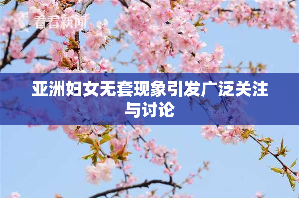 亚洲妇女无套现象引发广泛关注与讨论