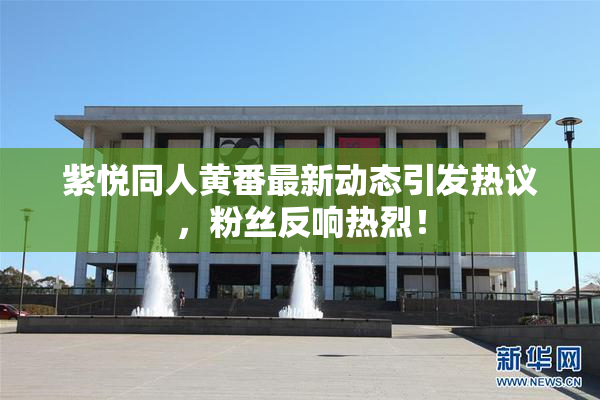紫悦同人黄番最新动态引发热议，粉丝反响热烈！