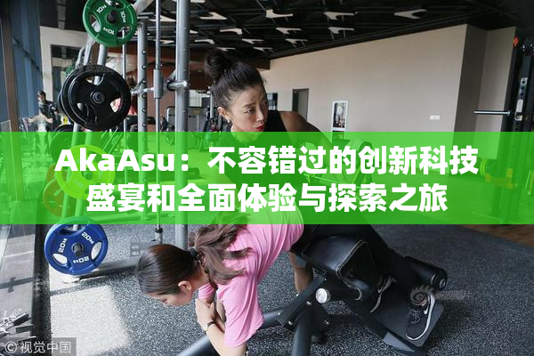 AkaAsu：不容错过的创新科技盛宴和全面体验与探索之旅