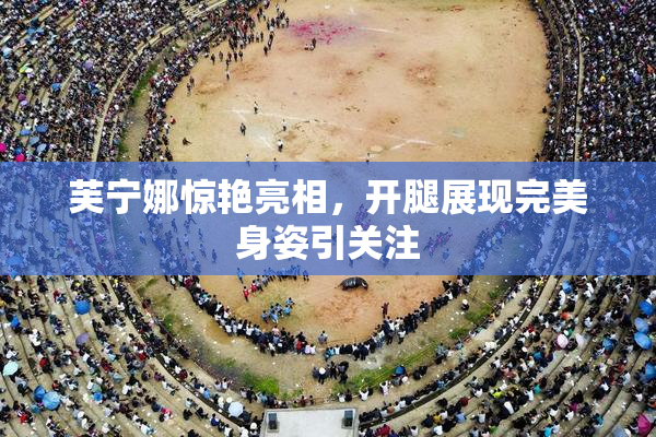 芙宁娜惊艳亮相，开腿展现完美身姿引关注
