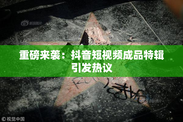 重磅来袭：抖音短视频成品特辑引发热议