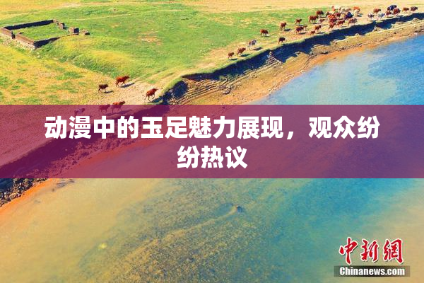 动漫中的玉足魅力展现，观众纷纷热议