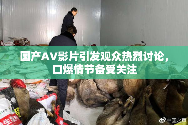 国产AV影片引发观众热烈讨论，口爆情节备受关注