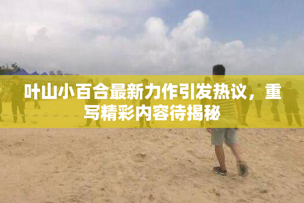 叶山小百合最新力作引发热议，重写精彩内容待揭秘