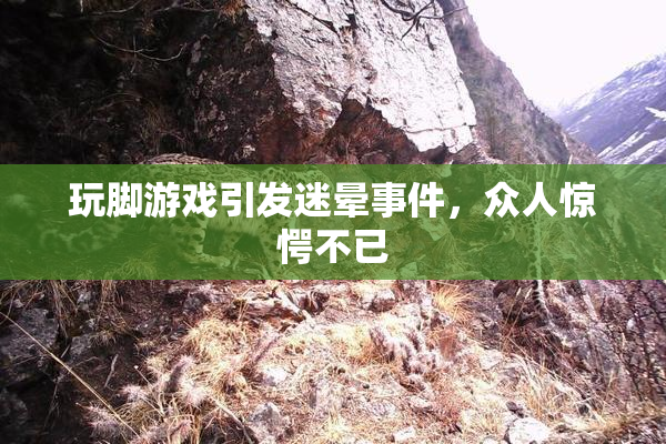 玩脚游戏引发迷晕事件，众人惊愕不已