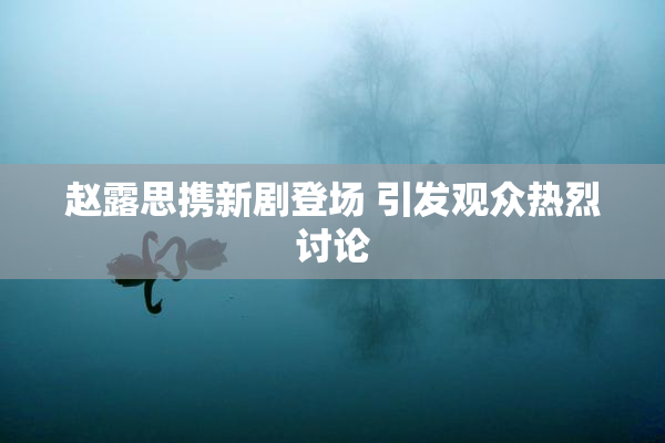 赵露思携新剧登场 引发观众热烈讨论