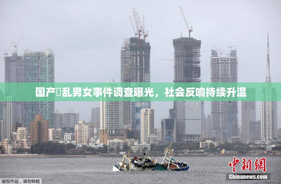 国产婬乱男女事件调查曝光，社会反响持续升温