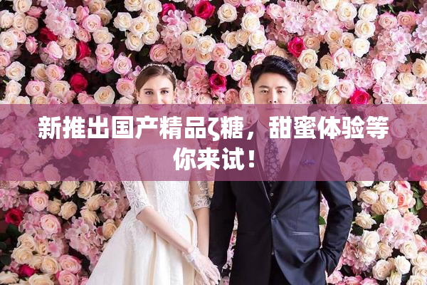 新推出国产精品ζ糖，甜蜜体验等你来试！