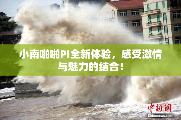 小南啪啪PI全新体验，感受激情与魅力的结合！