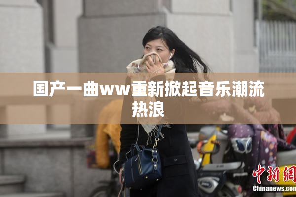 国产一曲ww重新掀起音乐潮流热浪