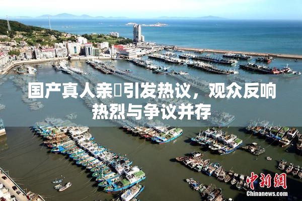 国产真人亲妺引发热议，观众反响热烈与争议并存