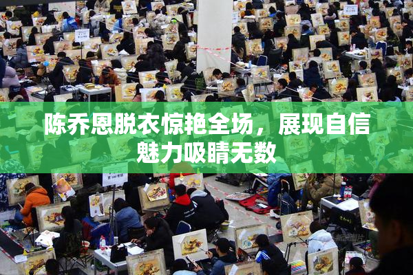 陈乔恩脱衣惊艳全场，展现自信魅力吸睛无数