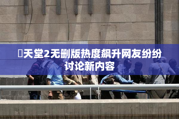 妺天堂2无删版热度飙升网友纷纷讨论新内容