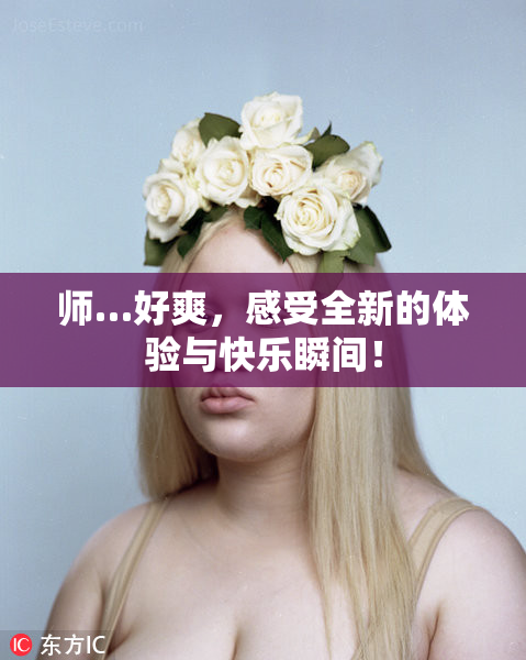 师…好爽，感受全新的体验与快乐瞬间！