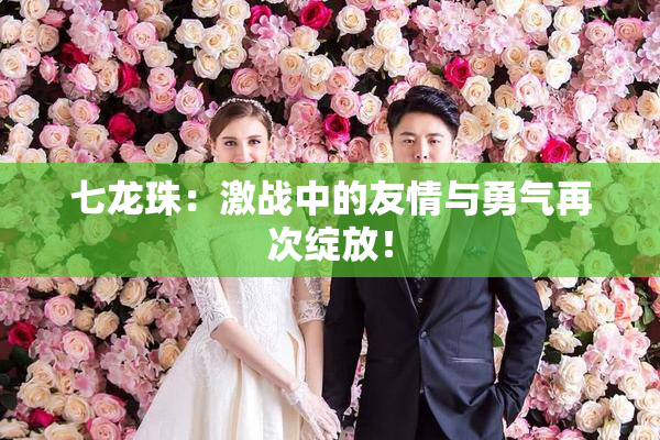 七龙珠：激战中的友情与勇气再次绽放！