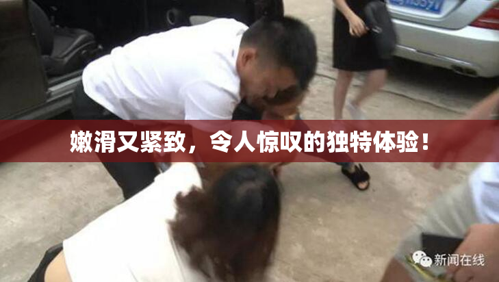 嫩滑又紧致，令人惊叹的独特体验！
