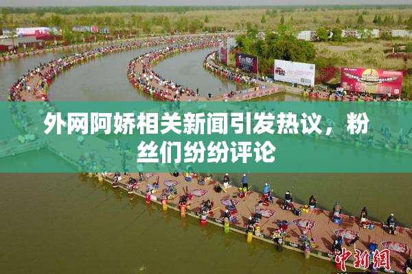 外网阿娇相关新闻引发热议，粉丝们纷纷评论