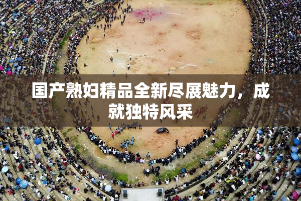 国产熟妇精品全新尽展魅力，成就独特风采