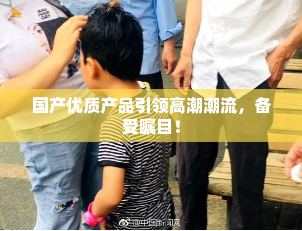 国产优质产品引领高潮潮流，备受瞩目！